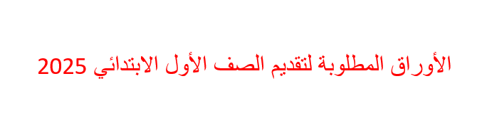 الأوراق المطلوبة لتقديم الصف الأول الابتدائي 2025